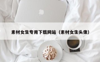 肇东素材女生专用下载网站（素材女生头像）